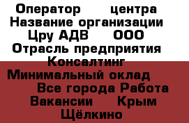 Оператор Call-центра › Название организации ­ Цру АДВ777, ООО › Отрасль предприятия ­ Консалтинг › Минимальный оклад ­ 50 000 - Все города Работа » Вакансии   . Крым,Щёлкино